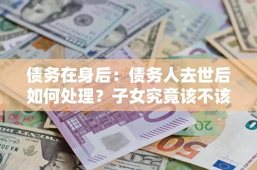 武汉债务在身后：债务人去世后如何处理？子女究竟该不该还钱？