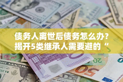 武汉债务人离世后债务怎么办？揭开5类继承人需要避的“坑”